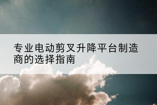 民乐电动剪叉升降平台厂家-专业电动剪叉升降平台制造商的选择指南