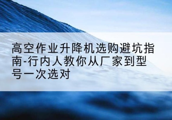 民乐升降平台厂家-高空作业升降机选购避坑指南-行内人教你从厂家到型号一次选对