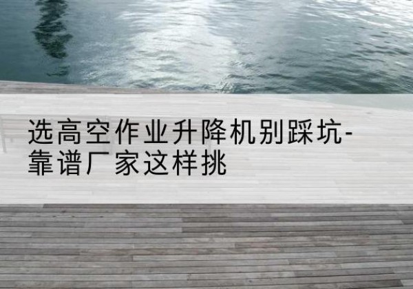 民乐剪叉式升降机厂家-选高空作业升降机别踩坑-靠谱厂家这样挑
