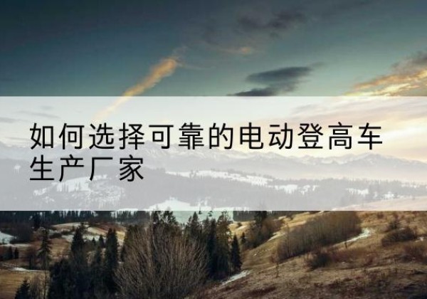 民乐电动登高车厂家-如何选择可靠的电动登高车生产厂家