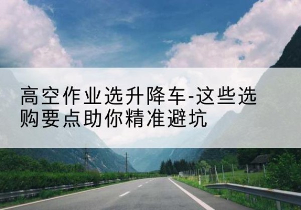 民乐升降车厂家-高空作业选升降车-这些选购要点助你*避坑