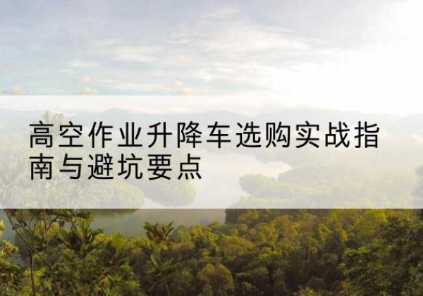 民乐升降车怎么选-高空作业升降车选购实战指南与避坑要点