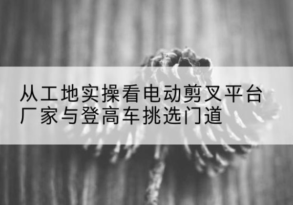 民乐电动剪叉升降平台厂家-从工地实操看电动剪叉平台厂家与登高车挑选门道