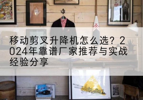 民乐升降平台厂家推荐-移动剪叉升降机怎么选？2024年靠谱厂家推荐与实战经验分享