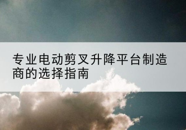民乐电动剪叉升降平台厂家-专业电动剪叉升降平台制造商的选择指南